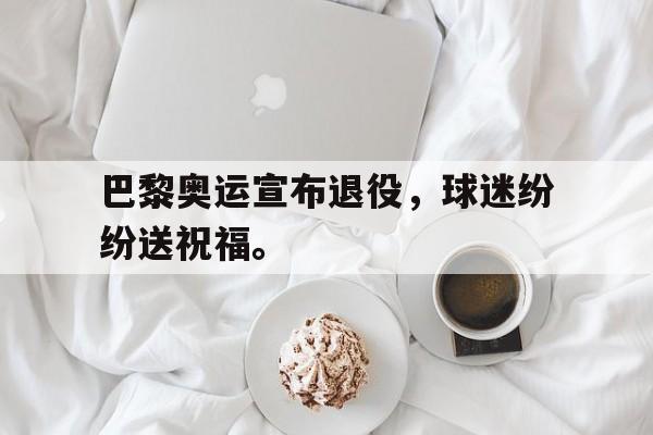半岛体育官网-巴黎奥运宣布退役，球迷纷纷送祝福。