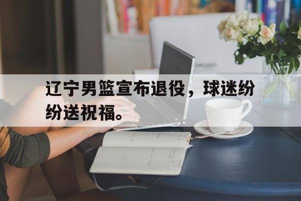 半岛体育APP-辽宁男篮宣布退役，球迷纷纷送祝福。