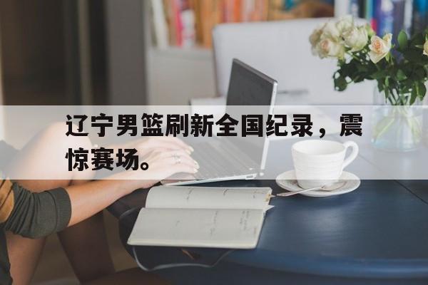 半岛体育-辽宁男篮刷新全国纪录，震惊赛场。