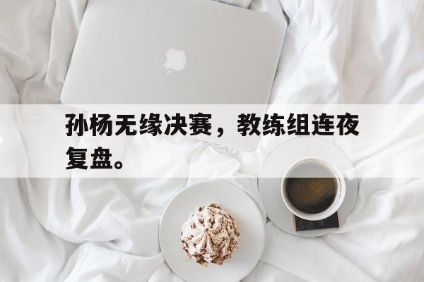 半岛体育官网-孙杨无缘决赛，教练组连夜复盘。