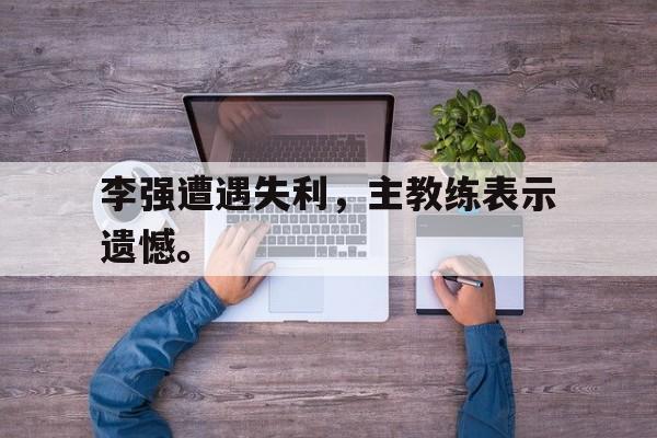 半岛体育-李强遭遇失利，主教练表示遗憾。