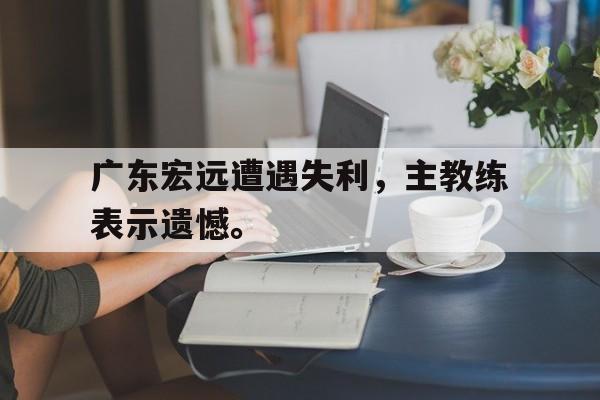 半岛体育官网-广东宏远遭遇失利，主教练表示遗憾。