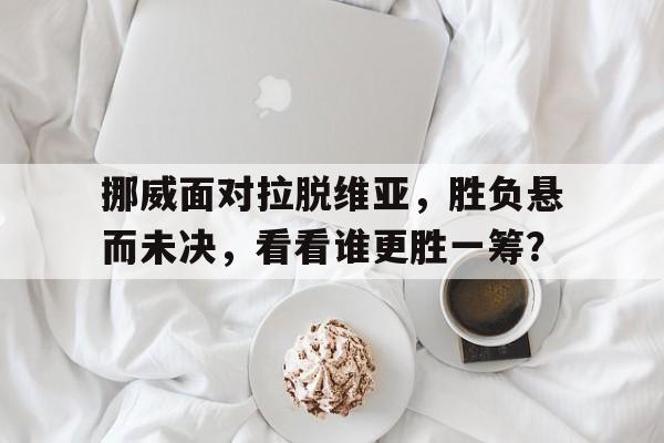 半岛体育-挪威面对拉脱维亚，胜负悬而未决，看看谁更胜一筹？