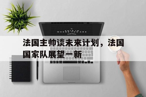 半岛体育-法国主帅谈未来计划，法国国家队展望一新