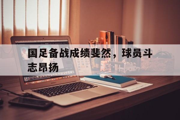 半岛体育官网-国足备战成绩斐然，球员斗志昂扬