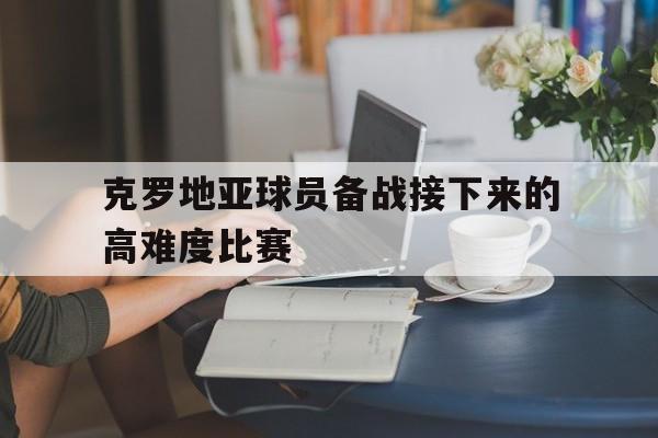 半岛体育官网-克罗地亚球员备战接下来的高难度比赛