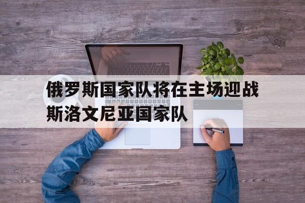半岛体育官网-俄罗斯国家队将在主场迎战斯洛文尼亚国家队