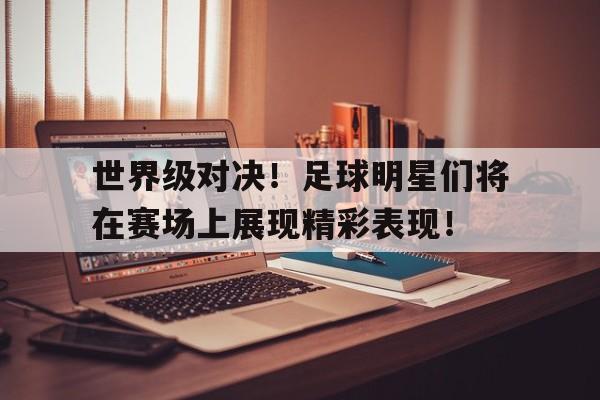 半岛体育官方网站-世界级对决！足球明星们将在赛场上展现精彩表现！